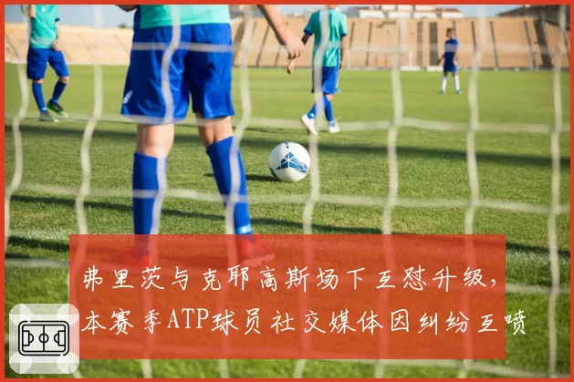 弗里茨与克耶高斯场下互怼升级，本赛季ATP球员社交媒体因纠纷互喷事件达6起