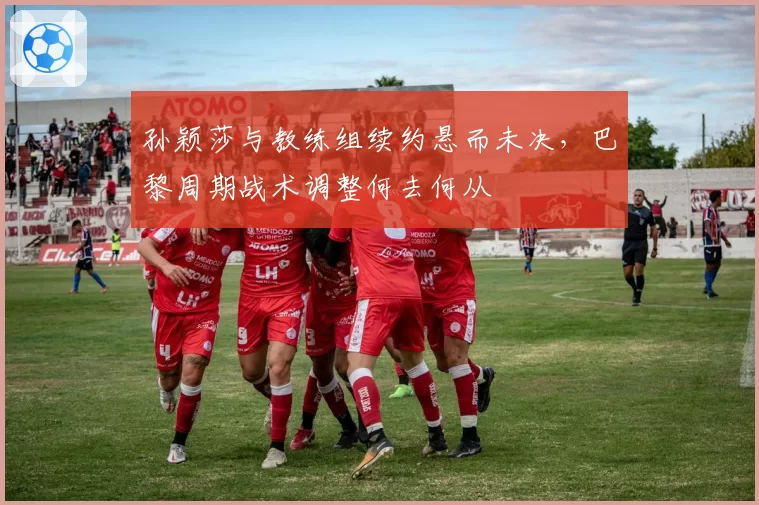 孙颖莎与教练组续约悬而未决,巴黎周期战术调整何去何从