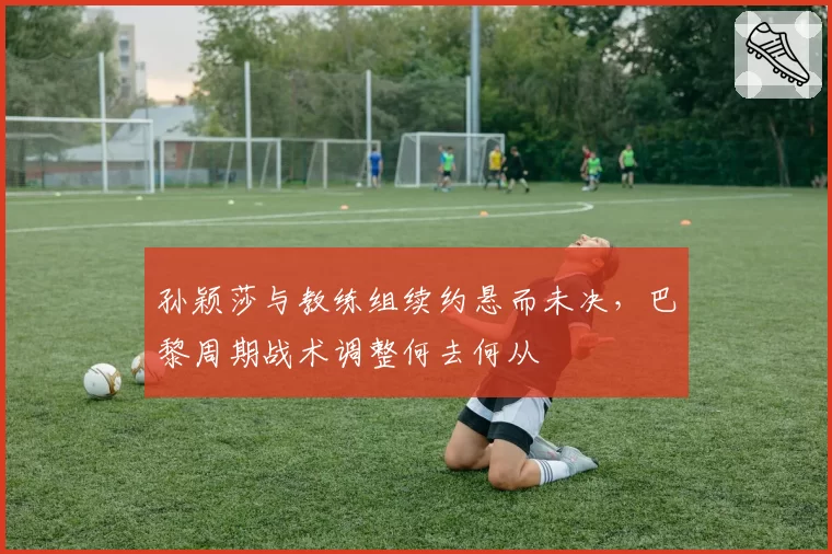 孙颖莎与教练组续约悬而未决,巴黎周期战术调整何去何从