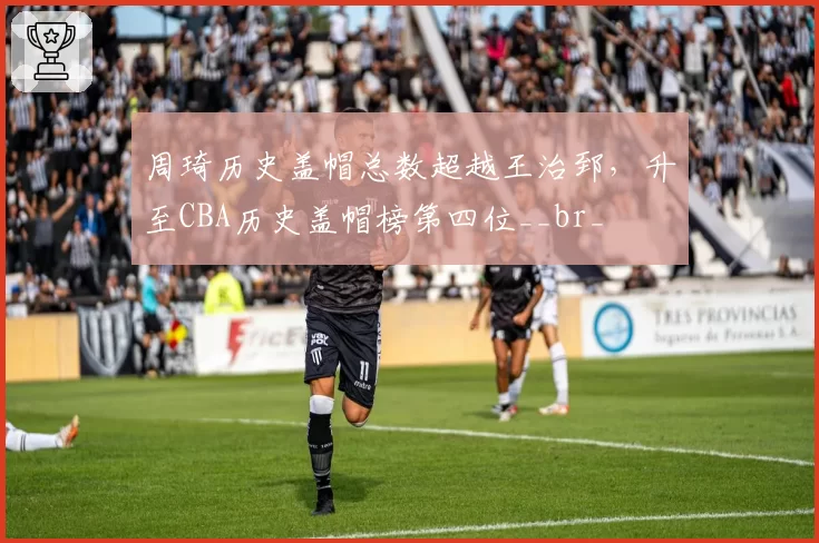 周琦历史盖帽总数超越王治郅,升至CBA历史盖帽榜第四位__br_
