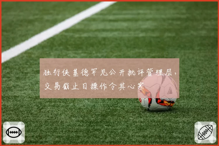 独行侠基德罕见公开批评管理层，交易截止日操作令其心寒