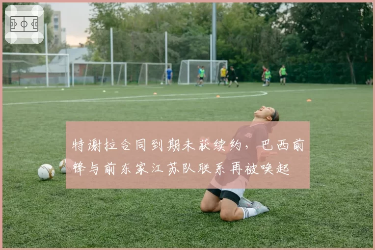 特谢拉合同到期未获续约，巴西前锋与前东家江苏队联系再被唤起