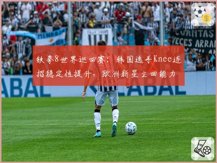 铁拳8世界巡回赛：韩国选手Knee连招稳定性提升，欧洲新星立回能力待验证