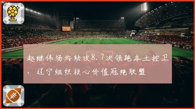 赵继伟场均助攻8.7次领跑本土控卫，辽宁组织核心价值冠绝联盟
