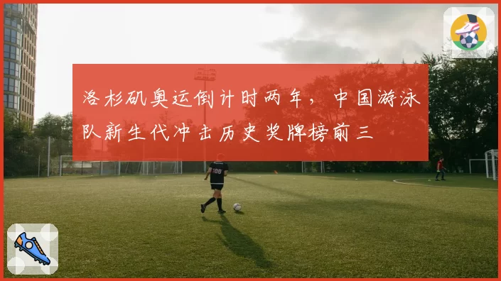 洛杉矶奥运倒计时两年,中国游泳队新生代冲击历史奖牌榜前三