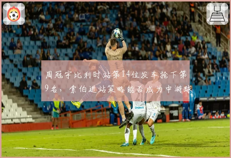 周冠宇比利时站第14位发车抢下第9名，索伯进站策略能否成为中游球队模板？