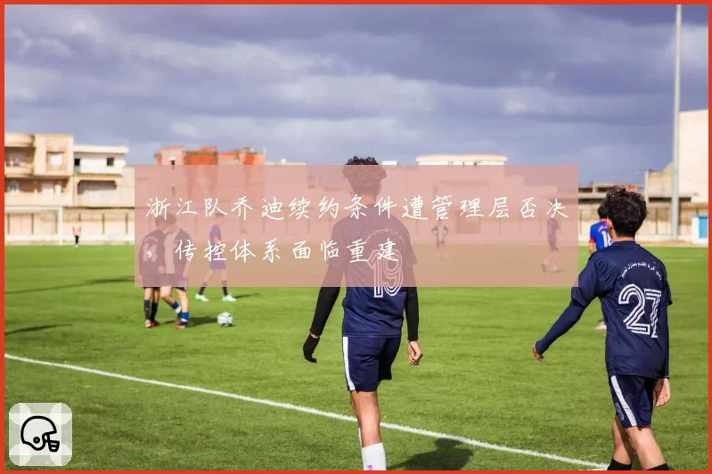 浙江队乔迪续约条件遭管理层否决,传控体系面临重建