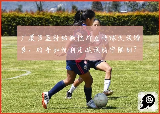 广厦男篮孙铭徽挡拆后传球失误增多，对手如何利用延误防守限制？