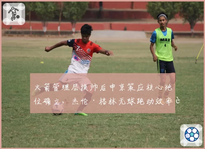 火箭管理层换帅后申京策应核心地位确立，杰伦·格林无球跑动效率能否提升？