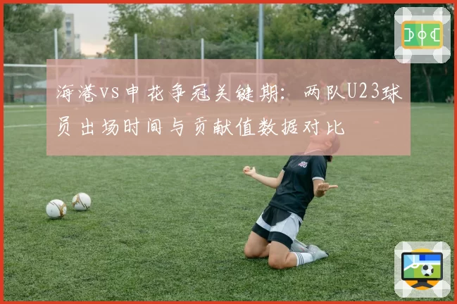 海港vs申花争冠关键期：两队U23球员出场时间与贡献值数据对比