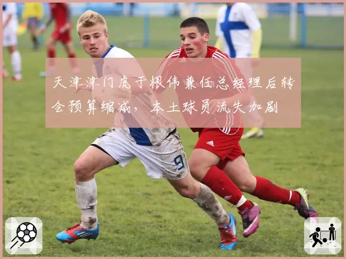 天津津门虎于根伟兼任总经理后转会预算缩减,本土球员流失加剧