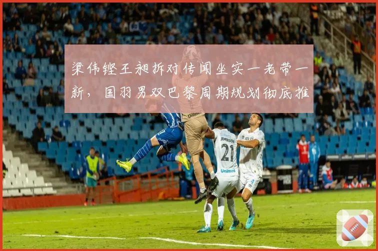 梁伟铿王昶拆对传闻坐实一老带一新，国羽男双巴黎周期规划彻底推倒？