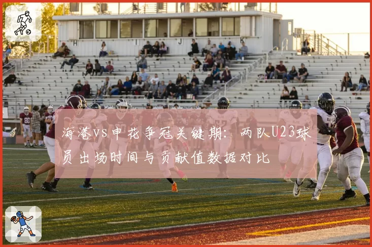 海港vs申花争冠关键期:两队U23球员出场时间与贡献值数据对比