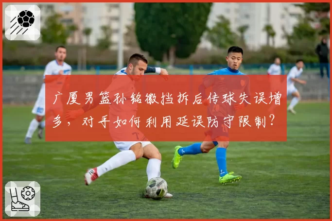 广厦男篮孙铭徽挡拆后传球失误增多，对手如何利用延误防守限制？