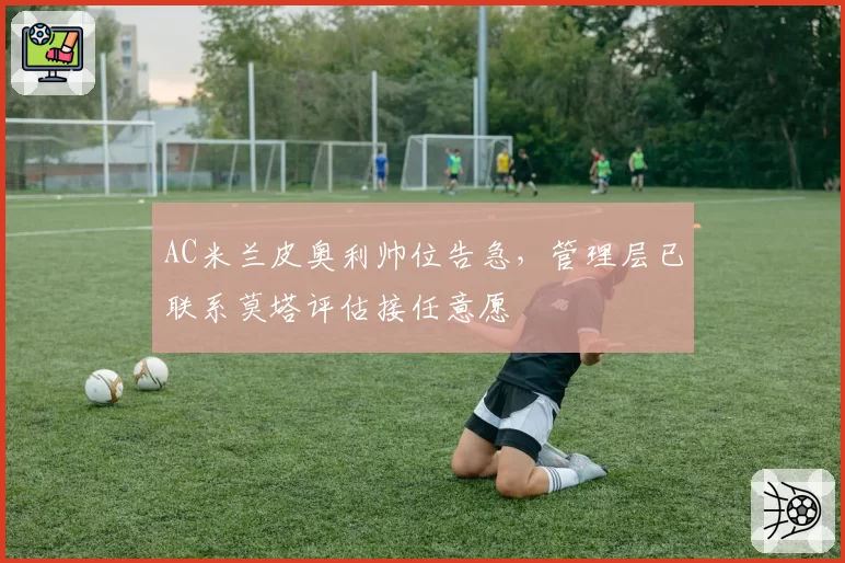 AC米兰皮奥利帅位告急，管理层已联系莫塔评估接任意愿