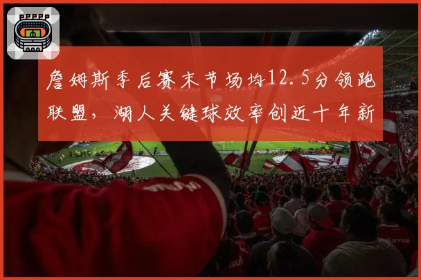 詹姆斯季后赛末节场均12.5分领跑联盟，湖人关键球效率创近十年新高