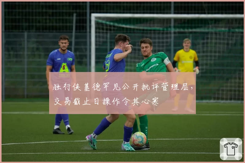 独行侠基德罕见公开批评管理层，交易截止日操作令其心寒