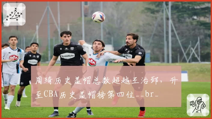 周琦历史盖帽总数超越王治郅，升至CBA历史盖帽榜第四位__br_