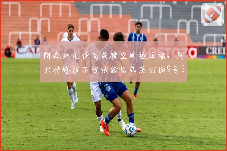 阿森纳厄德高前腰空间被压缩,阿尔特塔该不该试验哈弗茨打伪9号?