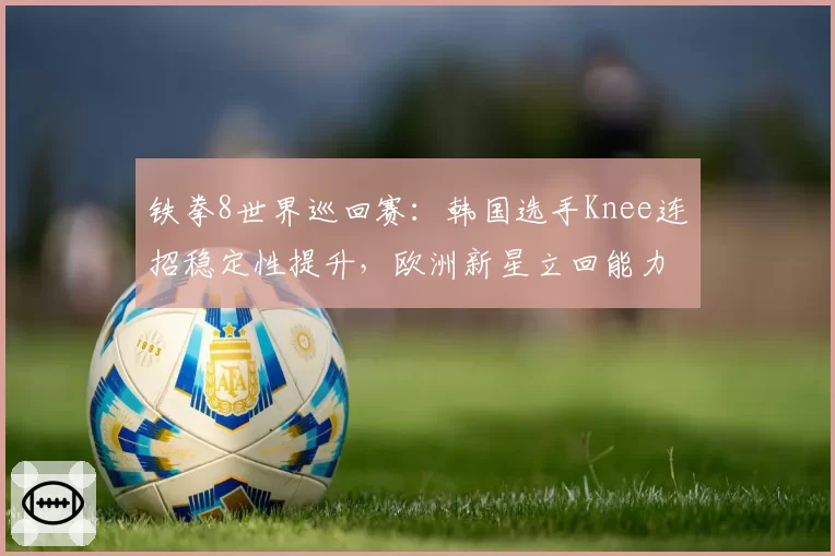 铁拳8世界巡回赛：韩国选手Knee连招稳定性提升，欧洲新星立回能力待验证