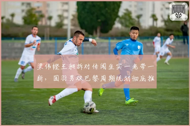 梁伟铿王昶拆对传闻坐实一老带一新，国羽男双巴黎周期规划彻底推倒？