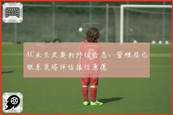 AC米兰皮奥利帅位告急，管理层已联系莫塔评估接任意愿