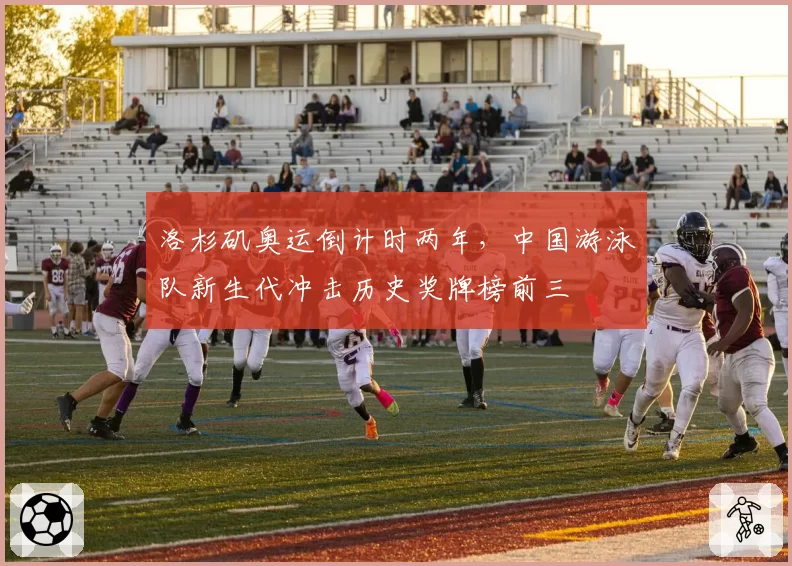 洛杉矶奥运倒计时两年,中国游泳队新生代冲击历史奖牌榜前三