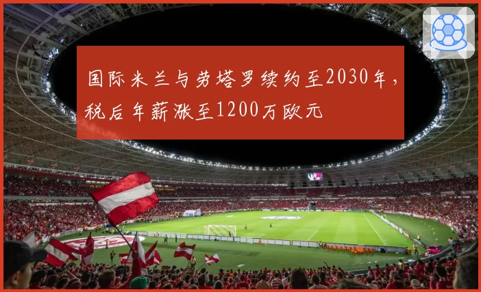 国际米兰与劳塔罗续约至2030年，税后年薪涨至1200万欧元