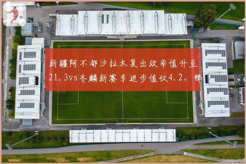 新疆阿不都沙拉木复出效率值升至21.3vs齐麟新赛季进步值仅4.2,锋线核心定位需理顺__br_