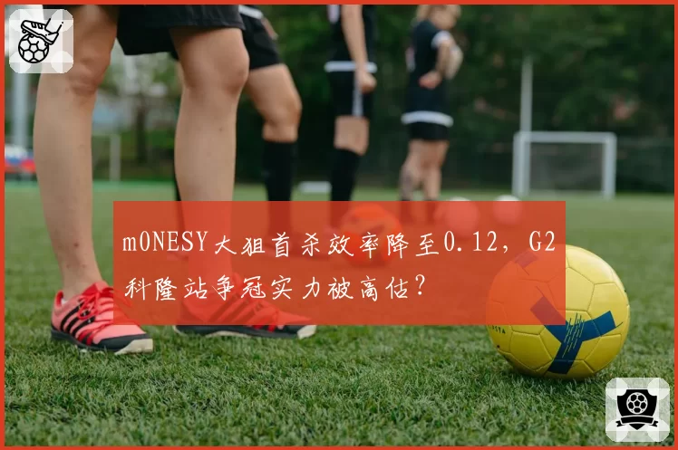 m0NESY大狙首杀效率降至0.12，G2科隆站争冠实力被高估？