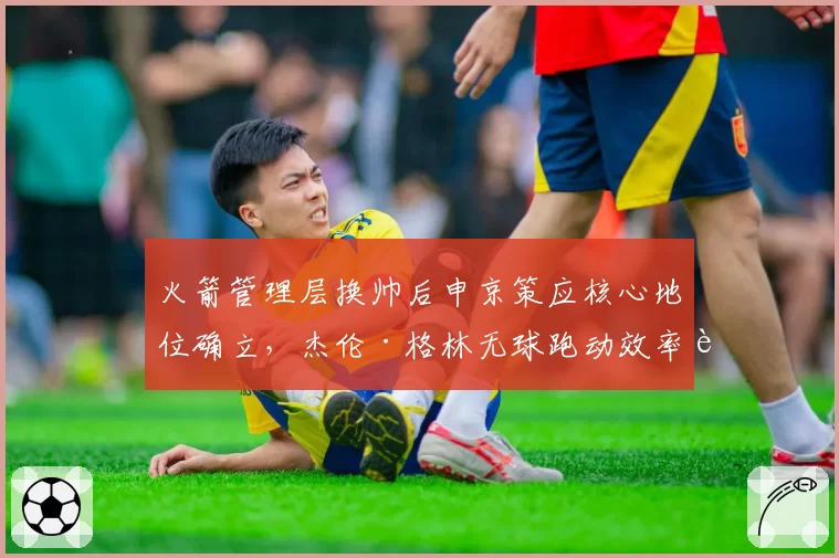 火箭管理层换帅后申京策应核心地位确立，杰伦·格林无球跑动效率能否提升？