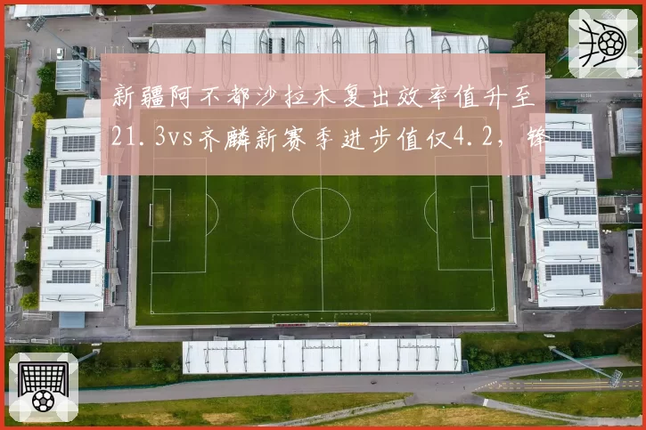 新疆阿不都沙拉木复出效率值升至21.3vs齐麟新赛季进步值仅4.2，锋线核心定位需理顺__br_