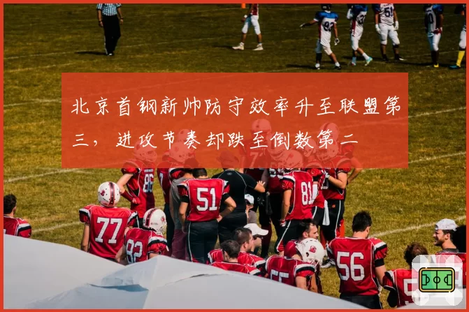 北京首钢新帅防守效率升至联盟第三，进攻节奏却跌至倒数第二
