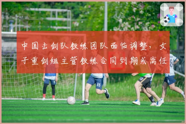 中国击剑队教练团队面临调整，女子重剑组主管教练合同到期或离任