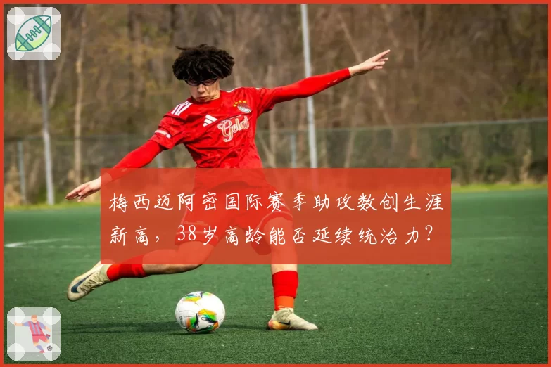 梅西迈阿密国际赛季助攻数创生涯新高，38岁高龄能否延续统治力？